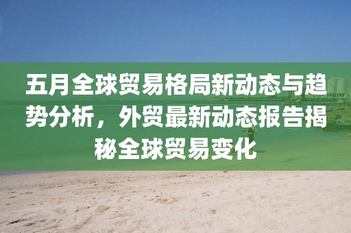 五月全球貿易格局新動態(tài)與趨勢分析，外貿最新動態(tài)報告揭秘全球貿易變化