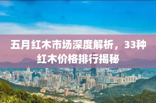 五月紅木市場深度解析，33種紅木價格排行揭秘