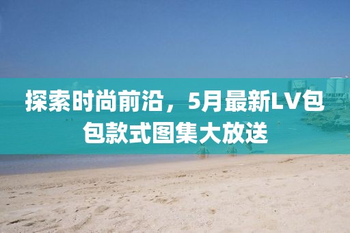 探索時尚前沿，5月最新LV包包款式圖集大放送