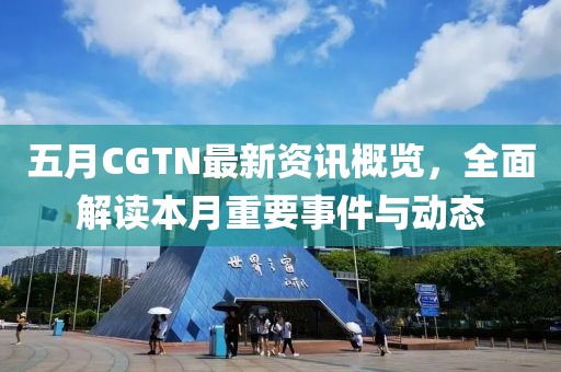 五月CGTN最新資訊概覽，全面解讀本月重要事件與動態