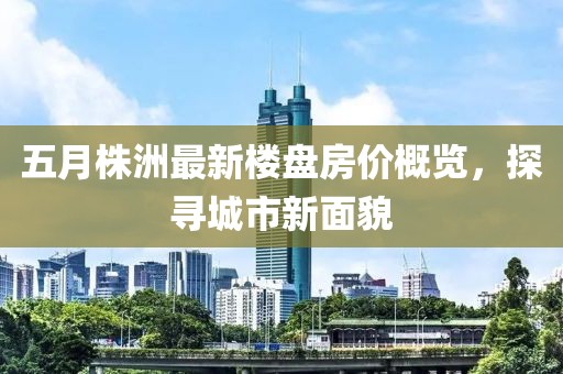五月株洲最新樓盤房價概覽,探尋城市新面貌