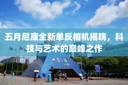 五月尼康全新單反相機(jī)揭曉，科技與藝術(shù)的巔峰之作
