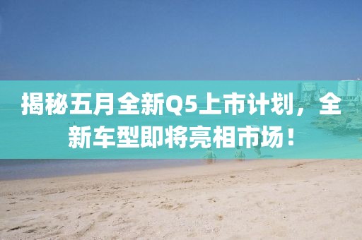 揭秘五月全新Q5上市計劃，全新車型即將亮相市場！