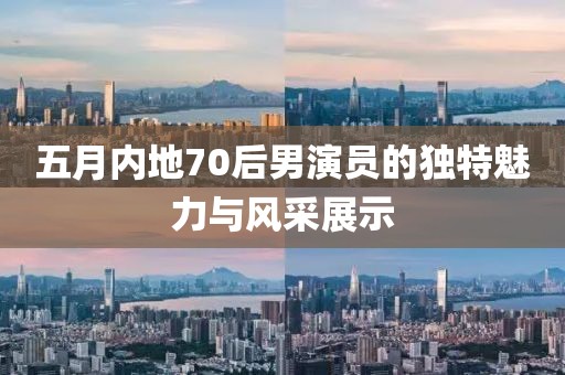 五月內地70后男演員的獨特魅力與風采展示