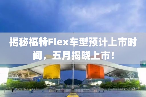 揭秘福特Flex車型預(yù)計(jì)上市時(shí)間，五月揭曉上市！