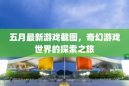 五月最新游戲截圖，奇幻游戲世界的探索之旅