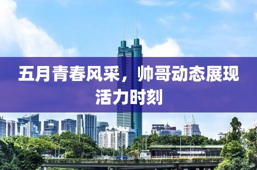 五月青春風(fēng)采，帥哥動態(tài)展現(xiàn)活力時刻