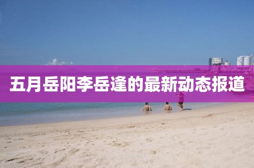 五月岳陽李岳逢的最新動態報道