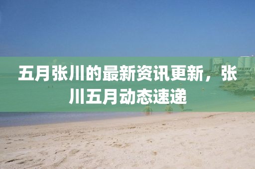 五月張川的最新資訊更新，張川五月動態速遞