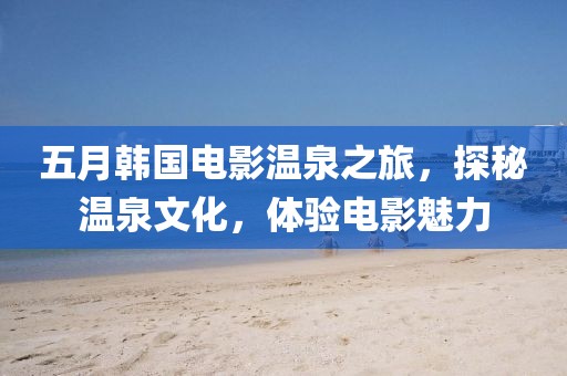 五月韓國電影溫泉之旅,探秘溫泉文化,體驗(yàn)電影魅力