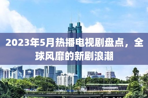 2023年5月熱播電視劇盤點，全球風靡的新劇浪潮