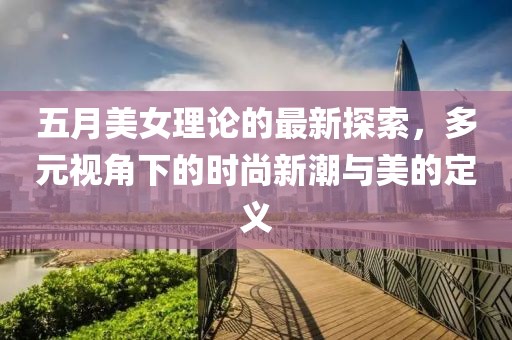 五月美女理論的最新探索,多元視角下的時尚新潮與美的定義