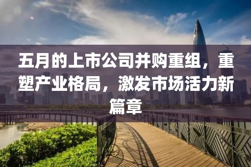 五月的上市公司并購重組，重塑產業格局，激發市場活力新篇章