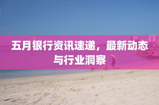 五月銀行資訊速遞,最新動態與行業洞察