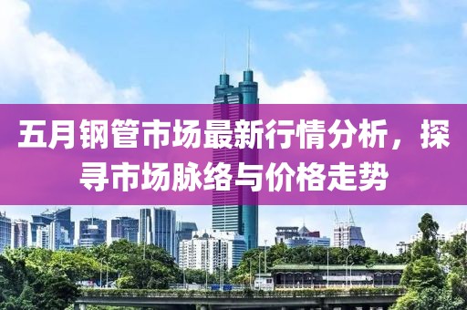 五月鋼管市場最新行情分析，探尋市場脈絡與價格走勢