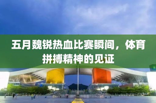 五月魏銳熱血比賽瞬間，體育拼搏精神的見證