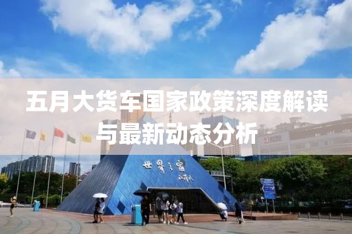 五月大貨車國家政策深度解讀與最新動態分析
