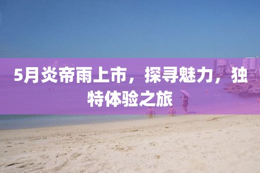 5月炎帝雨上市,探尋魅力,獨特體驗之旅