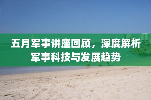 五月軍事講座回顧，深度解析軍事科技與發(fā)展趨勢(shì)