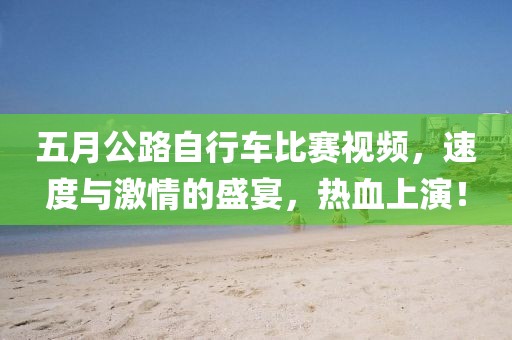 五月公路自行車比賽視頻，速度與激情的盛宴，熱血上演！