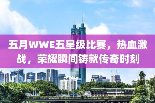 五月WWE五星級(jí)比賽，熱血激戰(zhàn)，榮耀瞬間鑄就傳奇時(shí)刻
