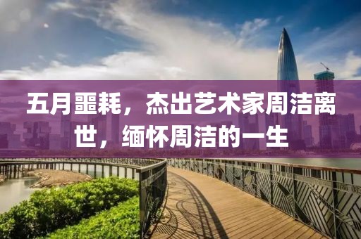 五月噩耗，杰出藝術(shù)家周潔離世，緬懷周潔的一生