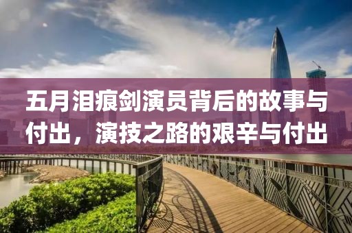 五月淚痕劍演員背后的故事與付出，演技之路的艱辛與付出