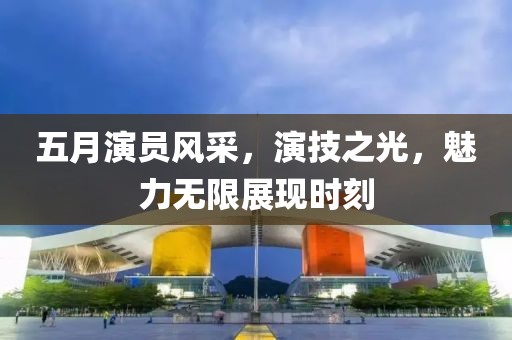 五月演員風采，演技之光，魅力無限展現時刻