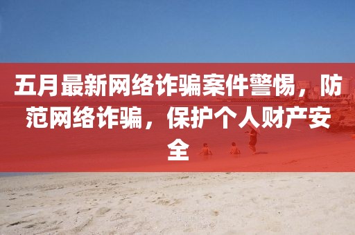 五月最新網絡詐騙案件警惕,防范網絡詐騙,保護個人財產安全