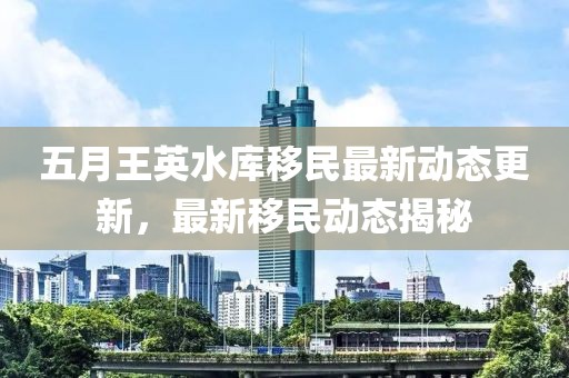 五月王英水庫移民最新動態更新,最新移民動態揭秘