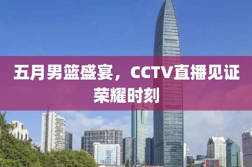 五月男籃盛宴，CCTV直播見證榮耀時刻
