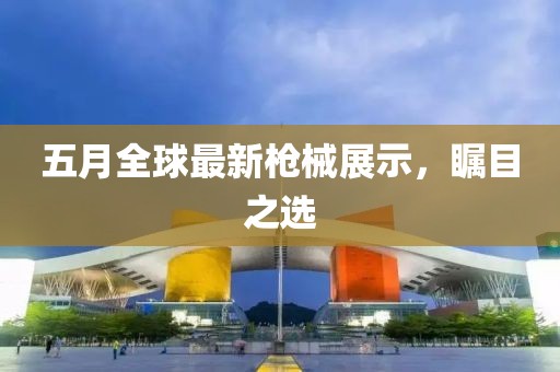 五月全球最新槍械展示,矚目之選