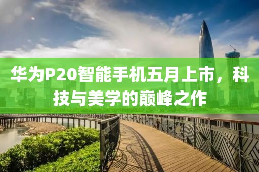 華為P20智能手機五月上市,科技與美學的巔峰之作