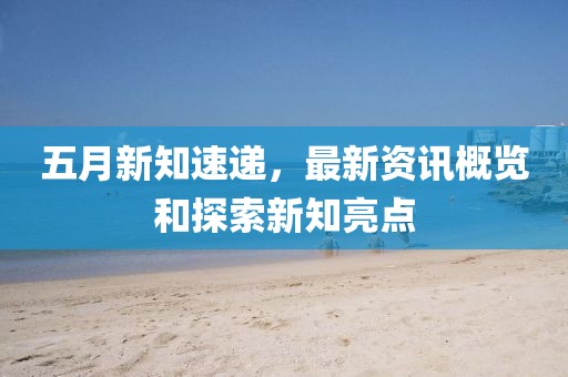 五月新知速遞,最新資訊概覽和探索新知亮點