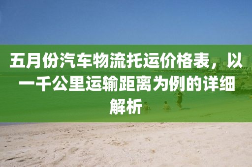 五月份汽車物流托運(yùn)價(jià)格表,以一千公里運(yùn)輸距離為例的詳細(xì)解析
