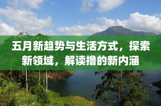 五月新趨勢(shì)與生活方式,探索新領(lǐng)域,解讀擼的新內(nèi)涵