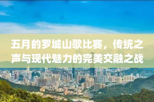 五月的羅城山歌比賽,傳統之聲與現代魅力的完美交融之戰