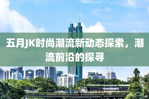 五月JK時尚潮流新動態(tài)探索,潮流前沿的探尋