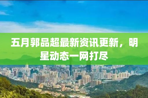 五月郭品超最新資訊更新,明星動態一網打盡