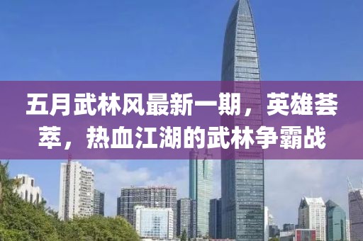 五月武林風最新一期,英雄薈萃,熱血江湖的武林爭霸戰