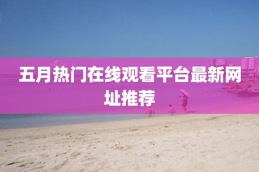 五月熱門在線觀看平臺最新網址推薦