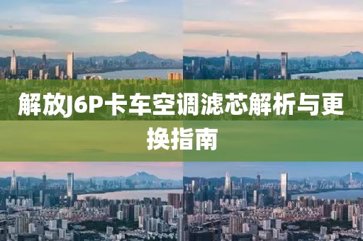 解放J6P卡車空調濾芯解析與更換指南