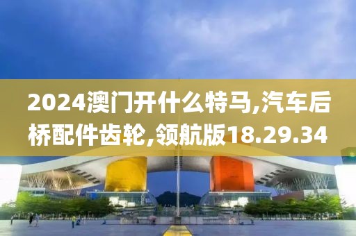 2024澳門開什么特馬,汽車后橋配件齒輪,領航版18.29.34