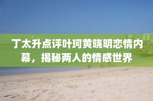 丁太升點評葉珂黃曉明戀情內幕，揭秘兩人的情感世界