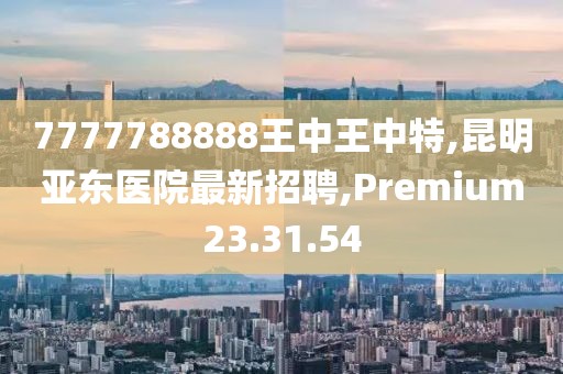 7777788888王中王中特,昆明亞東醫(yī)院最新招聘,Premium23.31.54