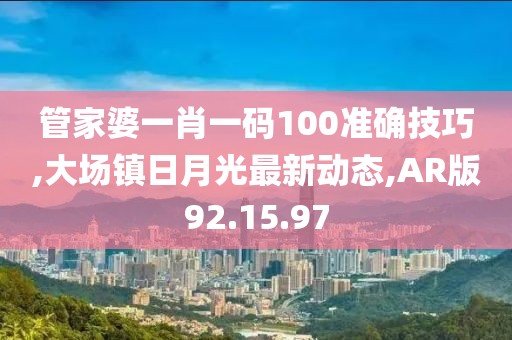 管家婆一肖一碼100準確技巧,大場鎮日月光最新動態,AR版92.15.97