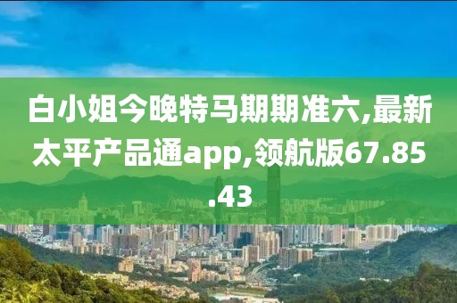 白小姐今晚特馬期期準六,最新太平產(chǎn)品通app,領(lǐng)航版67.85.43