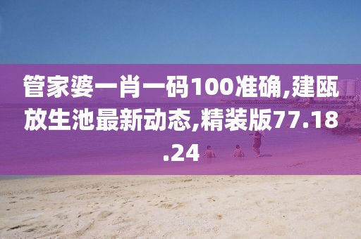 管家婆一肖一碼100準確,建甌放生池最新動態,精裝版77.18.24