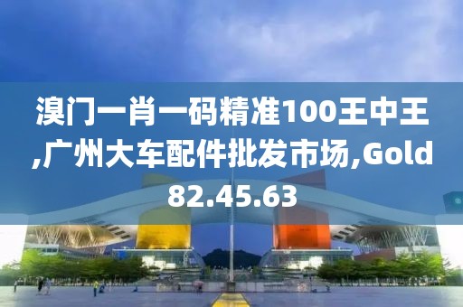 溴門一肖一碼精準100王中王,廣州大車配件批發(fā)市場,Gold82.45.63