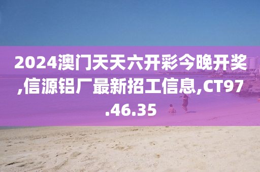 2024澳門天天六開彩今晚開獎,信源鋁廠最新招工信息,CT97.46.35
